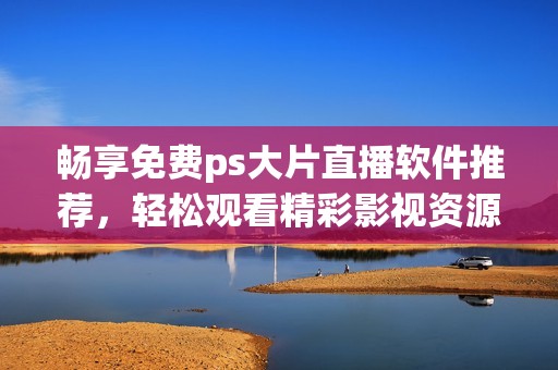 畅享免费ps大片直播软件推荐，轻松观看精彩影视资源