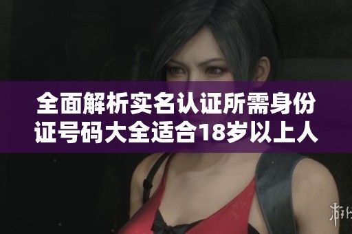 全面解析实名认证所需身份证号码大全适合18岁以上人士使用