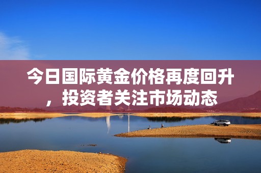 今日国际黄金价格再度回升，投资者关注市场动态