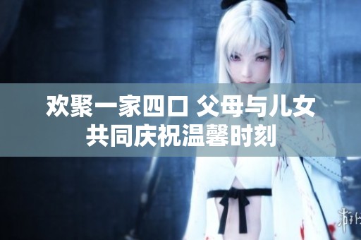 欢聚一家四口 父母与儿女共同庆祝温馨时刻