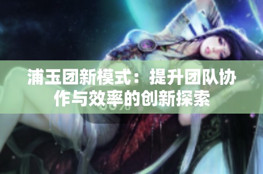 浦玉团新模式：提升团队协作与效率的创新探索
