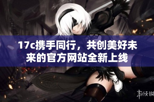 17c携手同行，共创美好未来的官方网站全新上线