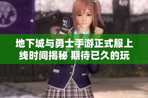 地下城与勇士手游正式服上线时间揭秘 期待已久的玩家们快来看吧