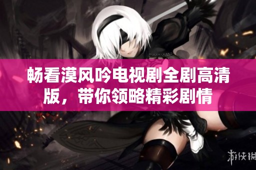 畅看漠风吟电视剧全剧高清版，带你领略精彩剧情