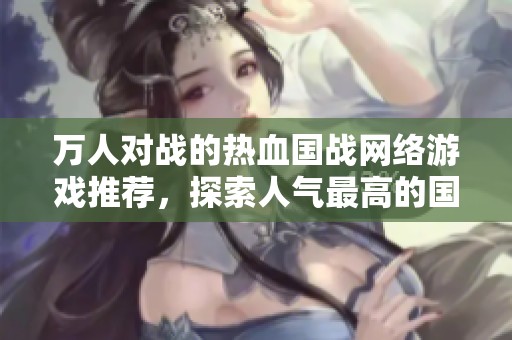 万人对战的热血国战网络游戏推荐，探索人气最高的国战游戏的魅力与乐趣