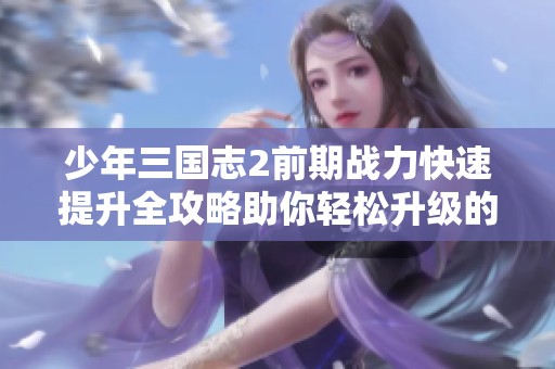 少年三国志2前期战力快速提升全攻略助你轻松升级的游戏秘籍