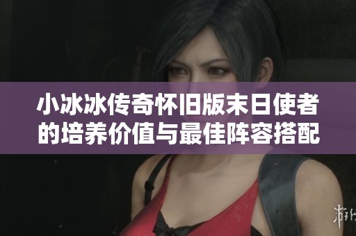 小冰冰传奇怀旧版末日使者的培养价值与最佳阵容搭配全面解析