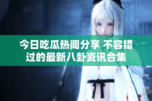 今日吃瓜热闻分享 不容错过的最新八卦资讯合集