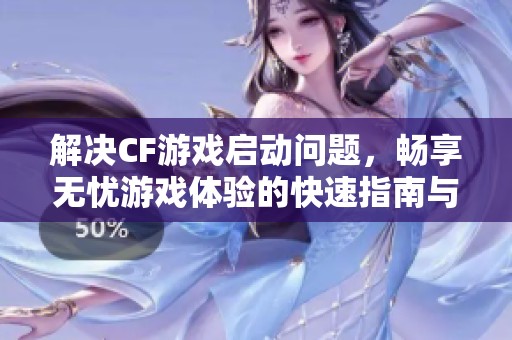 解决CF游戏启动问题，畅享无忧游戏体验的快速指南与技巧分享