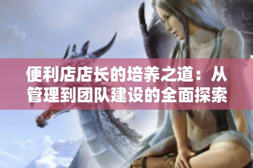 便利店店长的培养之道：从管理到团队建设的全面探索