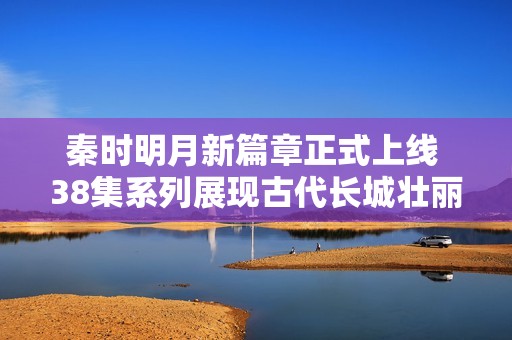 秦时明月新篇章正式上线 38集系列展现古代长城壮丽景观与历史魅力