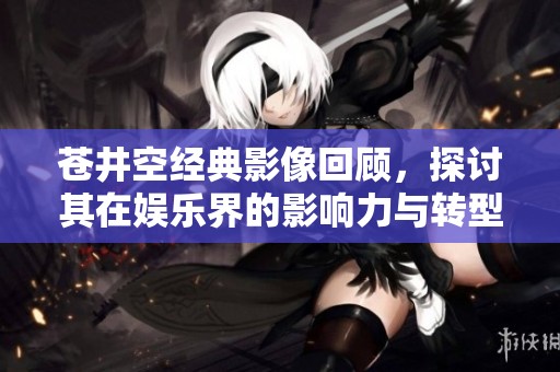 苍井空经典影像回顾，探讨其在娱乐界的影响力与转型之路