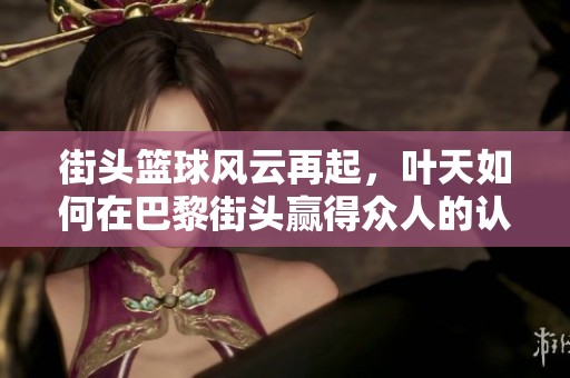 街头篮球风云再起，叶天如何在巴黎街头赢得众人的认可与尊敬