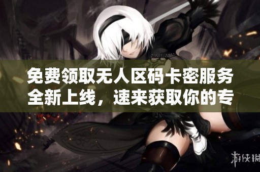 免费领取无人区码卡密服务全新上线，速来获取你的专属权限