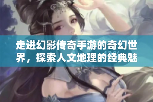 走进幻影传奇手游的奇幻世界，探索人文地理的经典魅力与冒险之旅