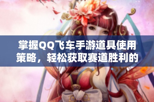 掌握QQ飞车手游道具使用策略，轻松获取赛道胜利的方法解析