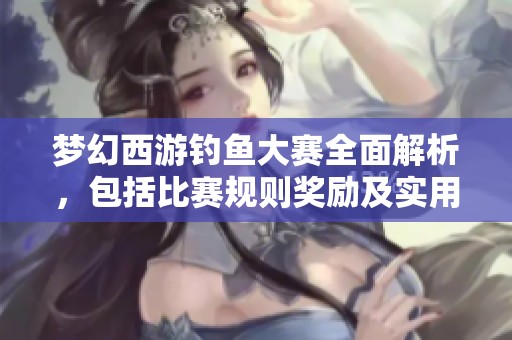 梦幻西游钓鱼大赛全面解析，包括比赛规则奖励及实用技巧分享