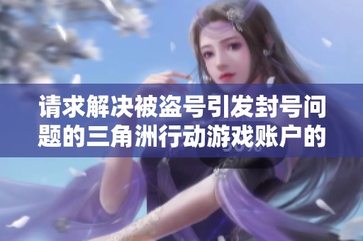 请求解决被盗号引发封号问题的三角洲行动游戏账户的投诉问题