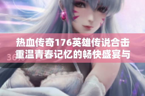热血传奇176英雄传说合击重温青春记忆的畅快盛宴与激情游戏体验