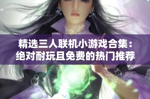 精选三人联机小游戏合集：绝对耐玩且免费的热门推荐，快来一起嗨玩吧！