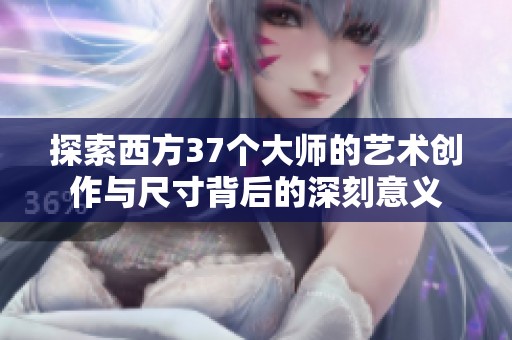 探索西方37个大师的艺术创作与尺寸背后的深刻意义