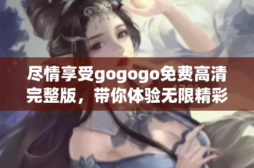 尽情享受gogogo免费高清完整版，带你体验无限精彩