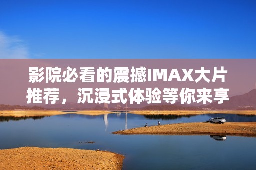 影院必看的震撼IMAX大片推荐，沉浸式体验等你来享受