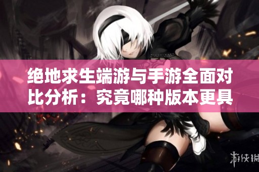 绝地求生端游与手游全面对比分析：究竟哪种版本更具吸引力与乐趣？
