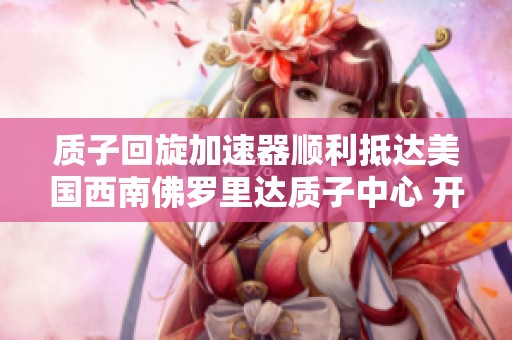 质子回旋加速器顺利抵达美国西南佛罗里达质子中心 开启精准癌症治疗新篇章