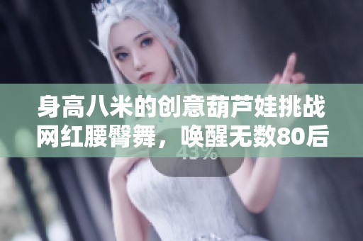 身高八米的创意葫芦娃挑战网红腰臀舞，唤醒无数80后回忆与情感