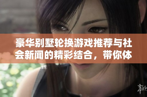 豪华别墅轮换游戏推荐与社会新闻的精彩结合，带你体验奢华生活的乐趣