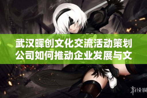 武汉晖创文化交流活动策划公司如何推动企业发展与文化传播的双重进步