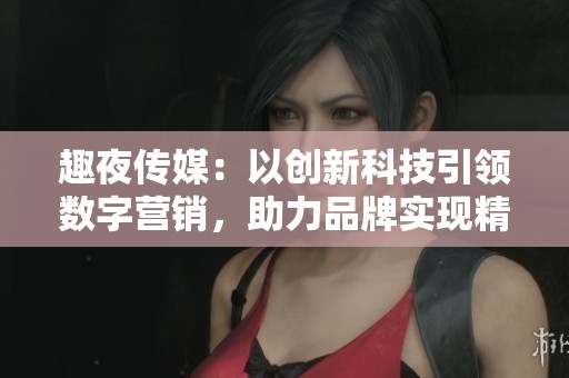 趣夜传媒：以创新科技引领数字营销，助力品牌实现精准传播新策略