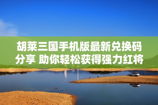 胡莱三国手机版最新兑换码分享 助你轻松获得强力红将武将