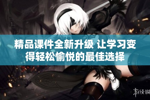 精品课件全新升级 让学习变得轻松愉悦的最佳选择