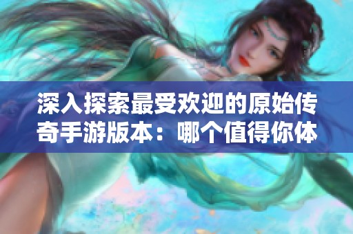深入探索最受欢迎的原始传奇手游版本：哪个值得你体验一番的全面指南