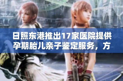 日照东港推出17家医院提供孕期胎儿亲子鉴定服务，方便准父母了解亲子关系