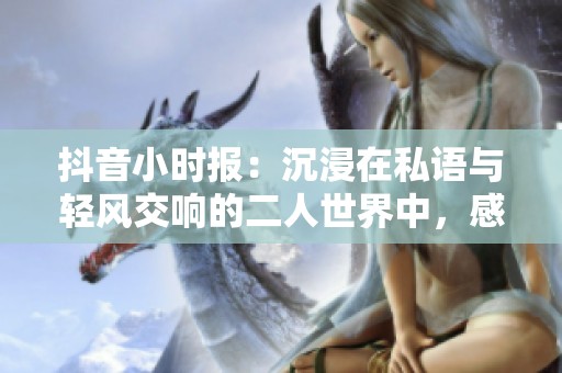 抖音小时报：沉浸在私语与轻风交响的二人世界中，感受心跳的浪漫旋律