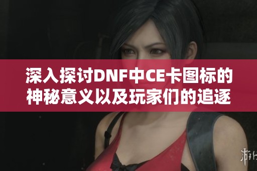 深入探讨DNF中CE卡图标的神秘意义以及玩家们的追逐与探索之路
