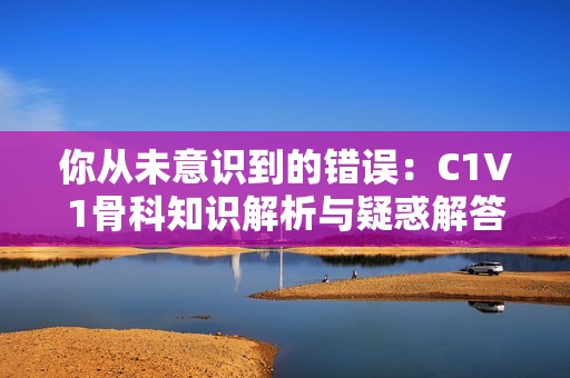 你从未意识到的错误：C1V1骨科知识解析与疑惑解答