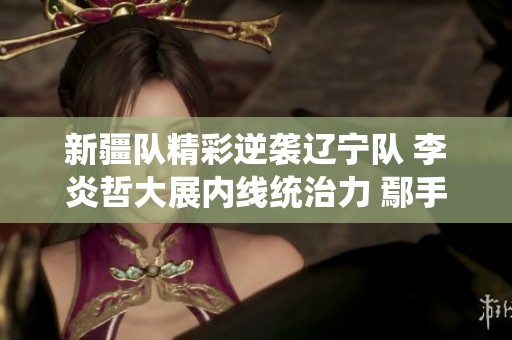新疆队精彩逆袭辽宁队 李炎哲大展内线统治力 鄢手骐喜获小外援表现