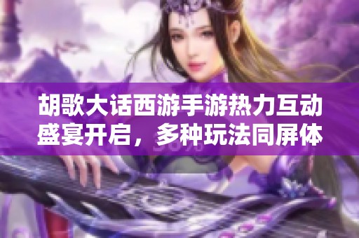 胡歌大话西游手游热力互动盛宴开启，多种玩法同屏体验热潮不断涌现