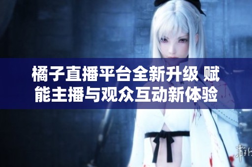 橘子直播平台全新升级 赋能主播与观众互动新体验