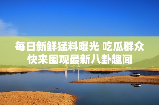 每日新鲜猛料曝光 吃瓜群众快来围观最新八卦趣闻