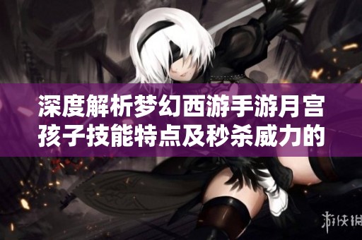 深度解析梦幻西游手游月宫孩子技能特点及秒杀威力的全面分析