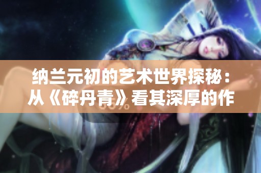 纳兰元初的艺术世界探秘：从《碎丹青》看其深厚的作品内涵与文化价值