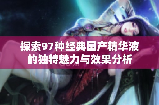 探索97种经典国产精华液的独特魅力与效果分析