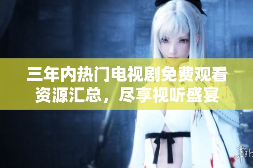 三年内热门电视剧免费观看资源汇总，尽享视听盛宴