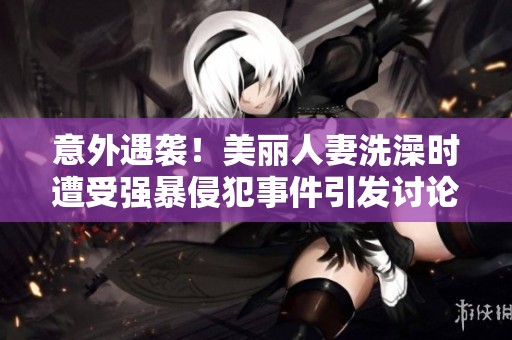 意外遇袭！美丽人妻洗澡时遭受强暴侵犯事件引发讨论