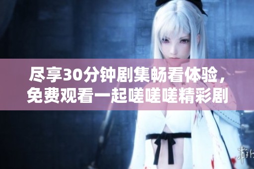 尽享30分钟剧集畅看体验，免费观看一起嗟嗟嗟精彩剧情